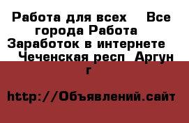 Работа для всех! - Все города Работа » Заработок в интернете   . Чеченская респ.,Аргун г.